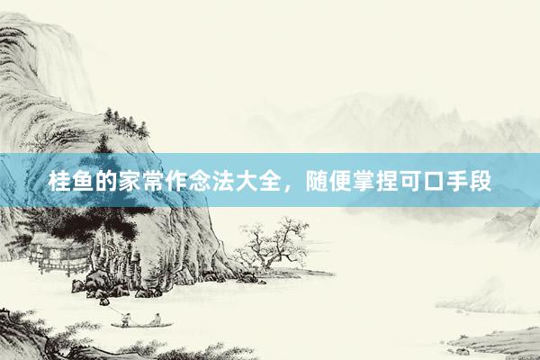 桂鱼的家常作念法大全，随便掌捏可口手段